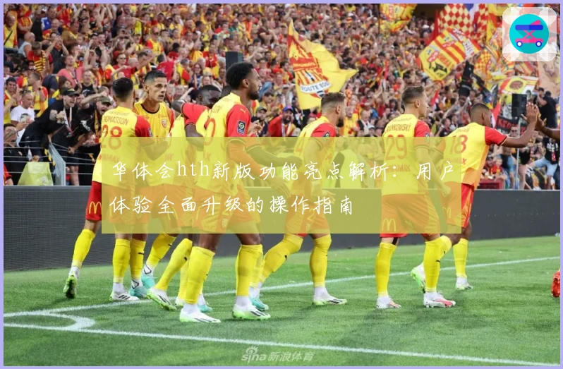 华体会hth新版功能亮点解析：用户体验全面升级的操作指南