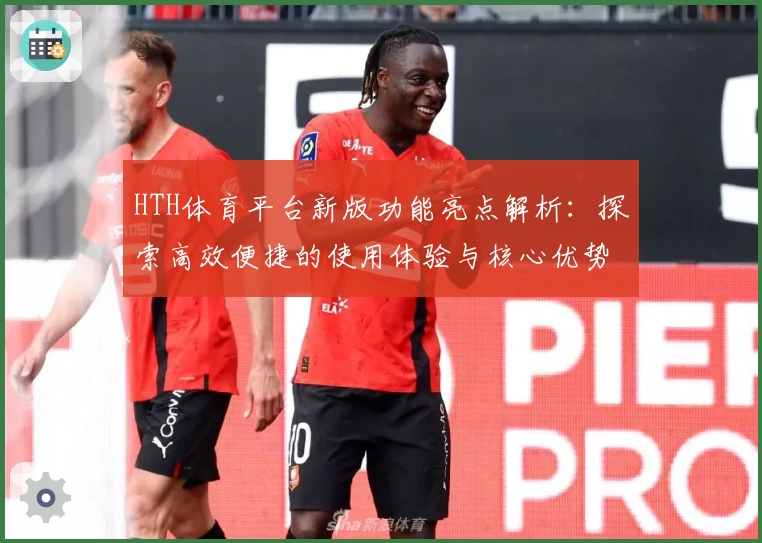 HTH体育平台新版功能亮点解析：探索高效便捷的使用体验与核心优势