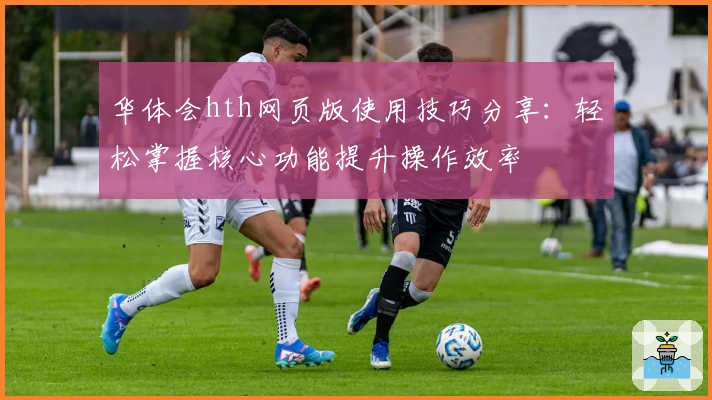 华体会hth网页版使用技巧分享：轻松掌握核心功能提升操作效率